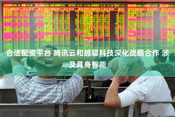 合法配资平台 腾讯云和越疆科技深化战略合作 涉及具身智能