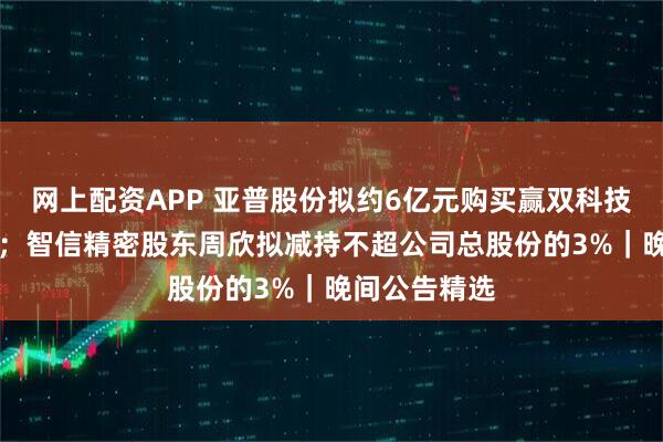 网上配资APP 亚普股份拟约6亿元购买赢双科技约55%股份；智信精密股东周欣拟减持不超公司总股份的3%｜晚间公告精选