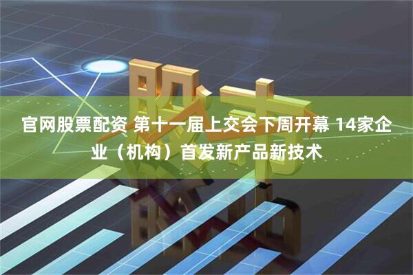 官网股票配资 第十一届上交会下周开幕 14家企业（机构）首发新产品新技术