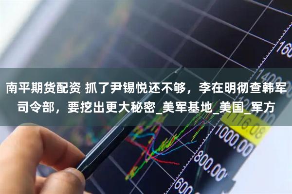 南平期货配资 抓了尹锡悦还不够，李在明彻查韩军司令部，要挖出更大秘密_美军基地_美国_军方