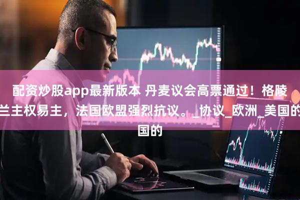 配资炒股app最新版本 丹麦议会高票通过！格陵兰主权易主，法国欧盟强烈抗议。_协议_欧洲_美国的