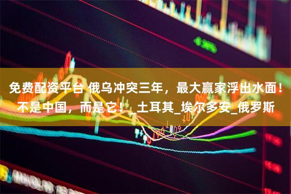 免费配资平台 俄乌冲突三年，最大赢家浮出水面！不是中国，而是它！_土耳其_埃尔多安_俄罗斯