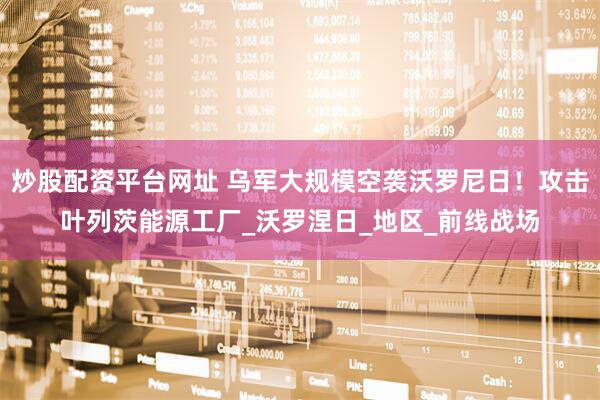 炒股配资平台网址 乌军大规模空袭沃罗尼日！攻击叶列茨能源工厂_沃罗涅日_地区_前线战场