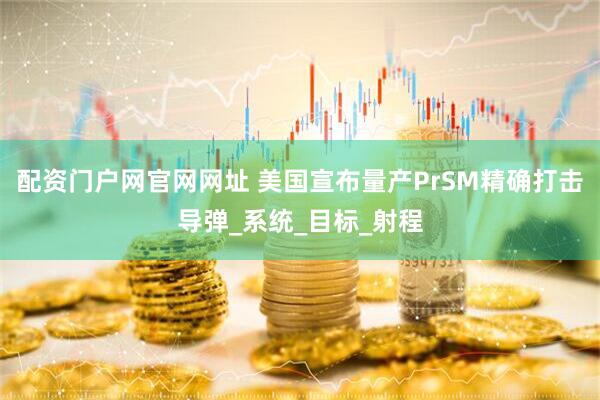 配资门户网官网网址 美国宣布量产PrSM精确打击导弹_系统_目标_射程