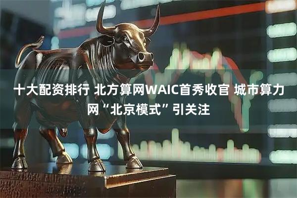十大配资排行 北方算网WAIC首秀收官 城市算力网“北京模式”引关注
