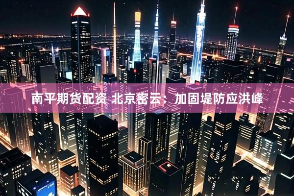 南平期货配资 北京密云：加固堤防应洪峰