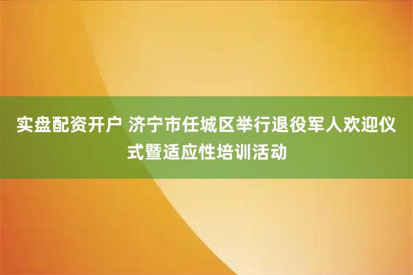 实盘配资开户 济宁市任城区举行退役军人欢迎仪式暨适应性培训活动