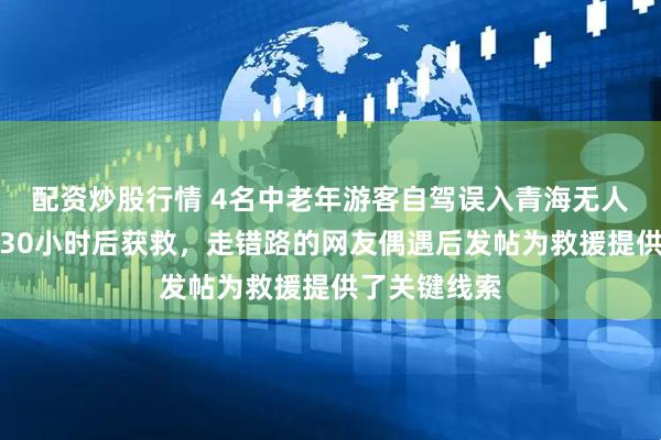 配资炒股行情 4名中老年游客自驾误入青海无人区,失联超30小时后获救,走错路的网友偶遇后发帖为救援提供了关键线索