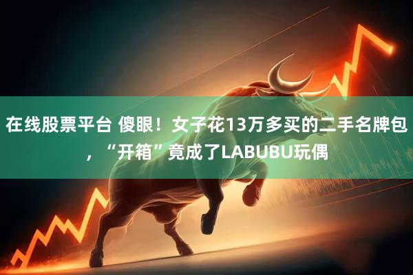 在线股票平台 傻眼!女子花13万多买的二手名牌包,“开箱”竟成了LABUBU玩偶