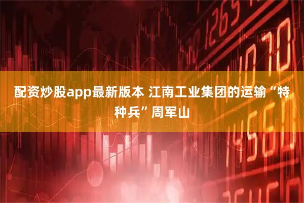 配资炒股app最新版本 江南工业集团的运输“特种兵”周军山