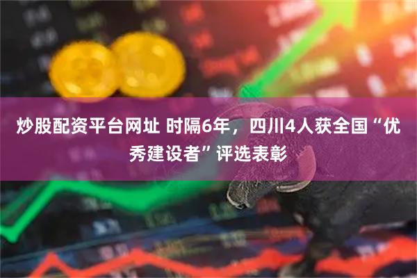 炒股配资平台网址 时隔6年，四川4人获全国“优秀建设者”评选表彰