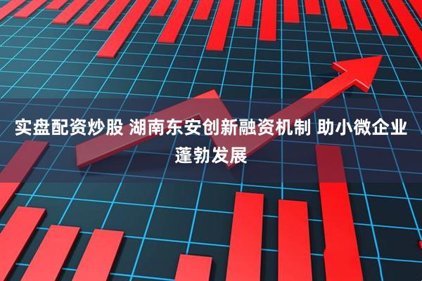 实盘配资炒股 湖南东安创新融资机制 助小微企业蓬勃发展