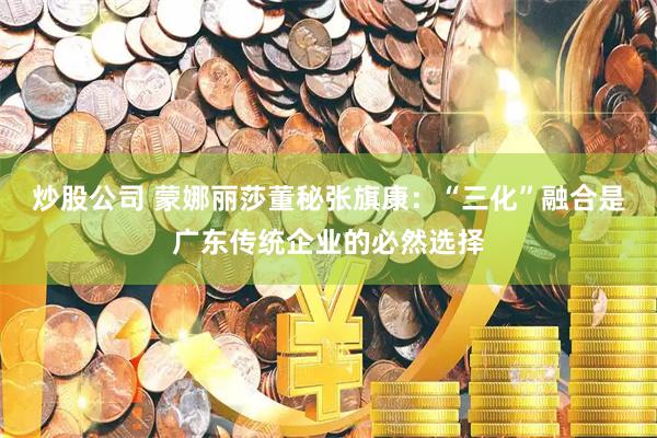 炒股公司 蒙娜丽莎董秘张旗康：“三化”融合是广东传统企业的必然选择