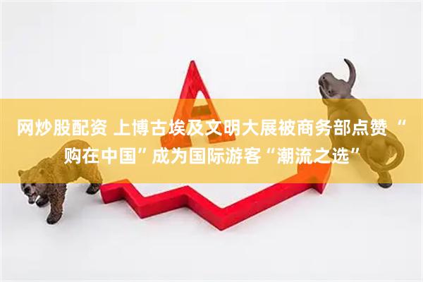 网炒股配资 上博古埃及文明大展被商务部点赞 “购在中国”成为国际游客“潮流之选”