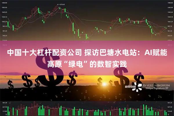 中国十大杠杆配资公司 探访巴塘水电站：AI赋能高原“绿电”的数智实践
