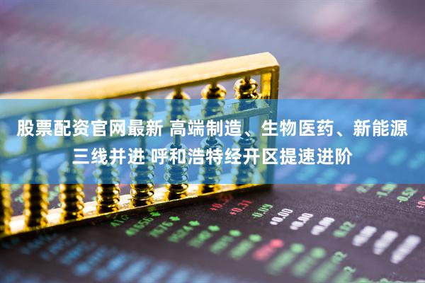 股票配资官网最新 高端制造、生物医药、新能源三线并进 呼和浩特经开区提速进阶