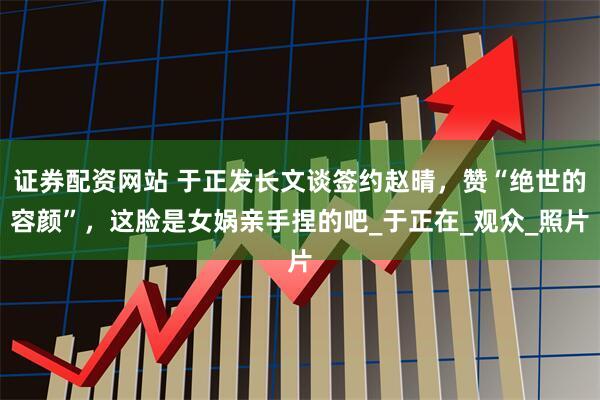 证券配资网站 于正发长文谈签约赵晴,赞“绝世的容颜”,这脸是女娲亲手捏的吧_于正在_观众_照片