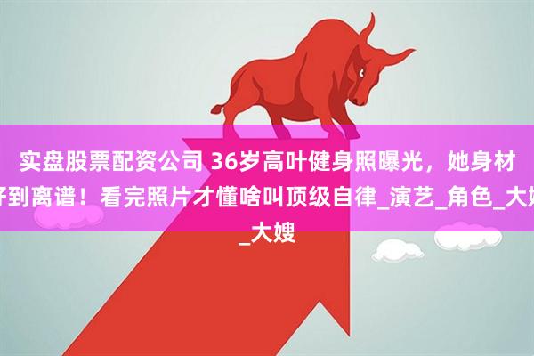 实盘股票配资公司 36岁高叶健身照曝光，她身材好到离谱！看完照片才懂啥叫顶级自律_演艺_角色_大嫂
