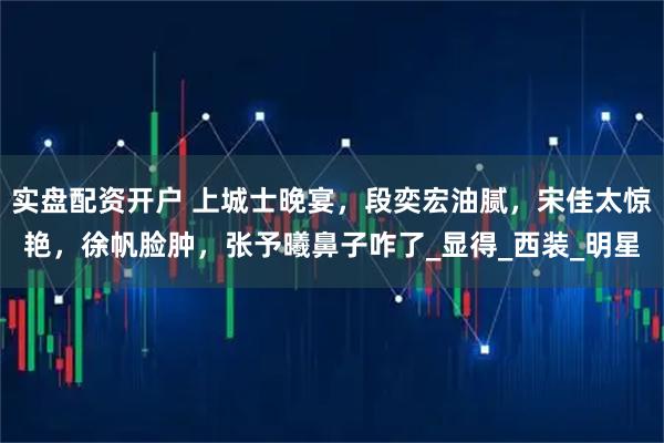 实盘配资开户 上城士晚宴，段奕宏油腻，宋佳太惊艳，徐帆脸肿，张予曦鼻子咋了_显得_西装_明星