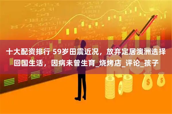 十大配资排行 59岁田震近况,放弃定居澳洲选择回国生活,因病未曾生育_烧烤店_评论_孩子