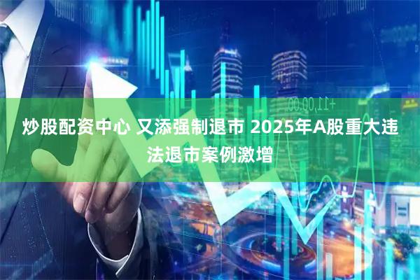 炒股配资中心 又添强制退市 2025年A股重大违法退市案例激增
