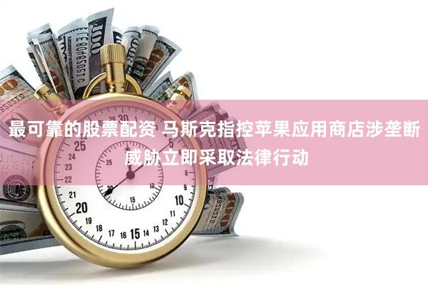 最可靠的股票配资 马斯克指控苹果应用商店涉垄断 威胁立即采取法律行动