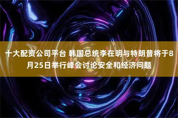 十大配资公司平台 韩国总统李在明与特朗普将于8月25日举行峰会讨论安全和经济问题