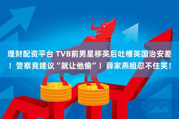 理财配资平台 TVB前男星移英后吐槽英国治安差！警察竟建议“就让他偷”！薛家燕姐忍不住笑！