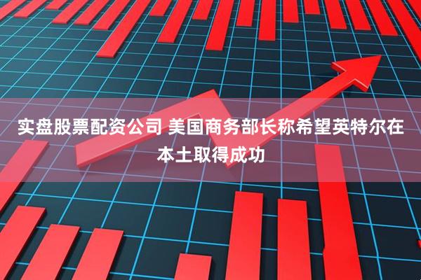 实盘股票配资公司 美国商务部长称希望英特尔在本土取得成功