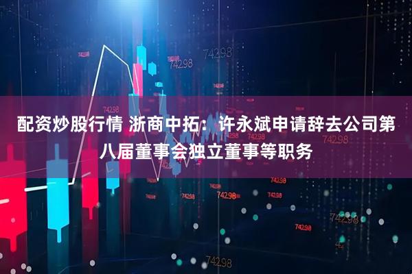 配资炒股行情 浙商中拓：许永斌申请辞去公司第八届董事会独立董事等职务