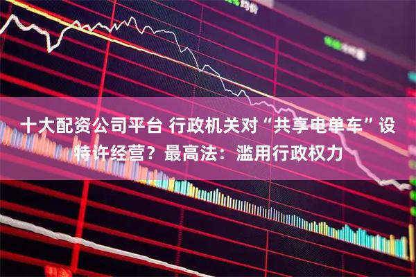十大配资公司平台 行政机关对“共享电单车”设特许经营?最高法:滥用行政权力