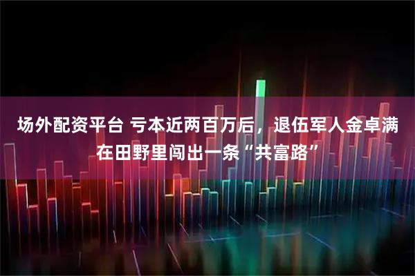场外配资平台 亏本近两百万后,退伍军人金卓满在田野里闯出一条“共富路”