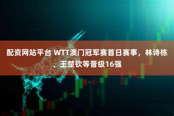 配资网站平台 WTT澳门冠军赛首日赛事,林诗栋、王楚钦等晋级16强