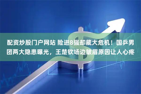 配资炒股门户网站 险进8强却藏大危机！国乒男团两大隐患曝光，王楚钦场边皱眉原因让人心疼