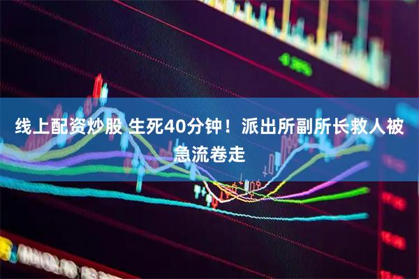 线上配资炒股 生死40分钟！派出所副所长救人被急流卷走
