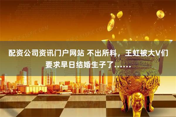配资公司资讯门户网站 不出所料，王虹被大V们要求早日结婚生子了……