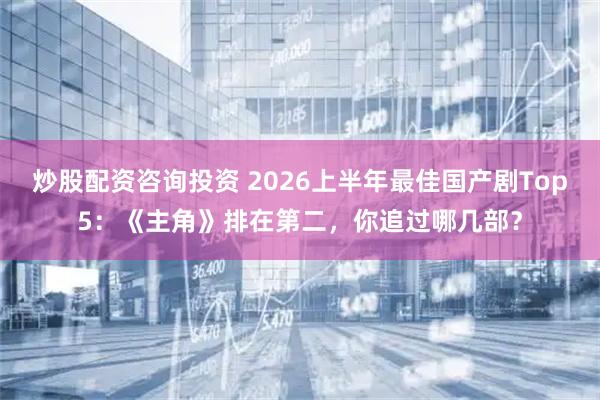 炒股配资咨询投资 2026上半年最佳国产剧Top5：《主角》排在第二，你追过哪几部？