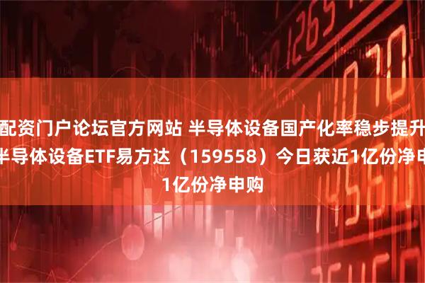 配资门户论坛官方网站 半导体设备国产化率稳步提升，半导体设备ETF易方达（159558）今日获近1亿份净申购