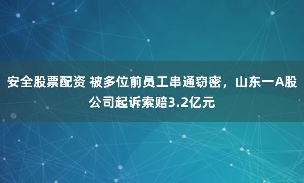 安全股票配资 被多位前员工串通窃密，山东一A股公司起诉索赔3.2亿元